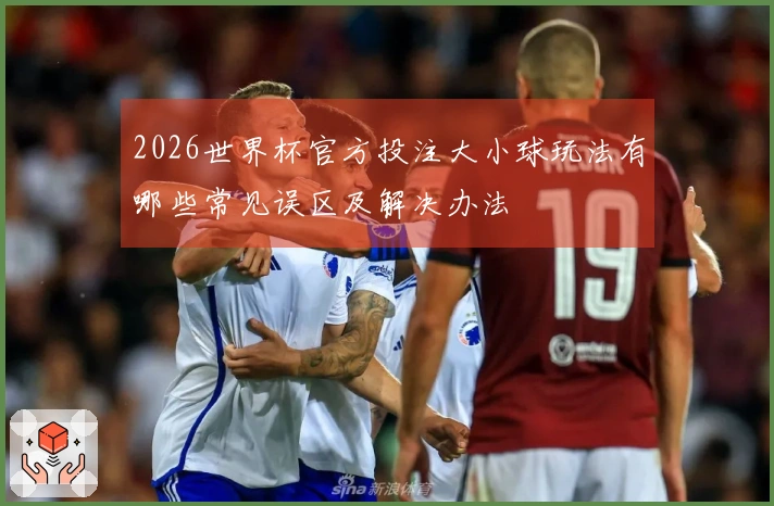 2026世界杯官方投注大小球玩法有哪些常见误区及解决办法
