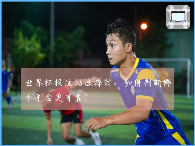 世界杯投注站选择时，如何判断哪个平台更可靠？