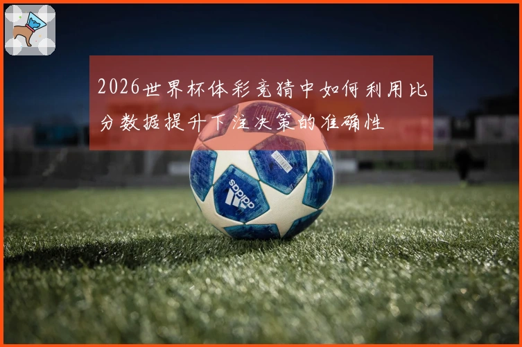 2026世界杯体彩竞猜中如何利用比分数据提升下注决策的准确性