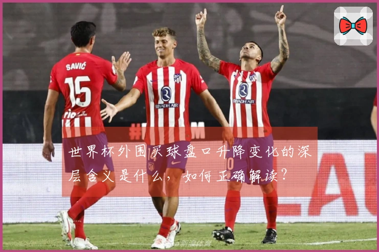 世界杯外围买球盘口升降变化的深层含义是什么，如何正确解读？