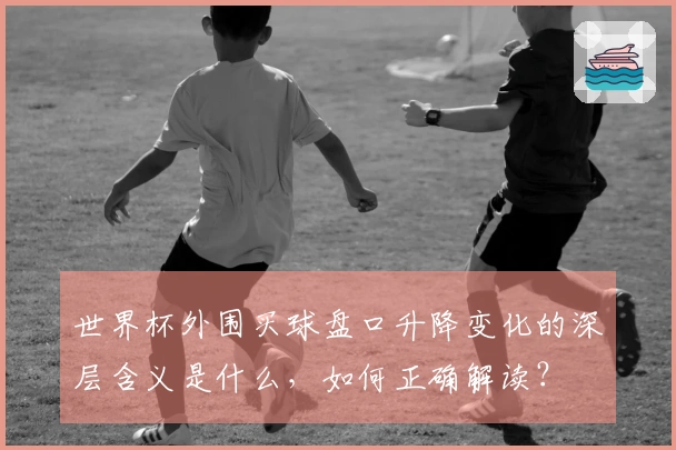 世界杯外围买球盘口升降变化的深层含义是什么，如何正确解读？